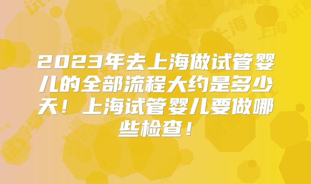 2023年去上海做试管婴儿的全部流程大约是多少天！上海试管婴儿要做哪些检查！