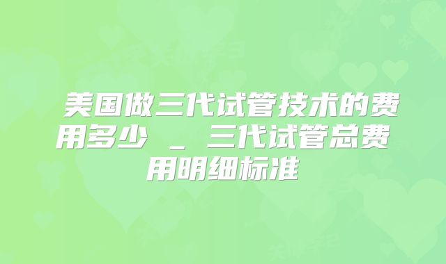  美国做三代试管技术的费用多少 _ 三代试管总费用明细标准