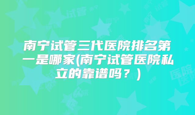 南宁试管三代医院排名第一是哪家(南宁试管医院私立的靠谱吗？)