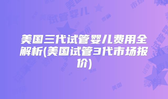 美国三代试管婴儿费用全解析(美国试管3代市场报价)