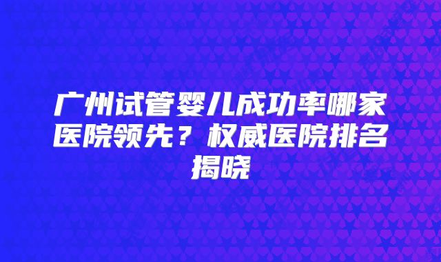 广州试管婴儿成功率哪家医院领先？权威医院排名揭晓