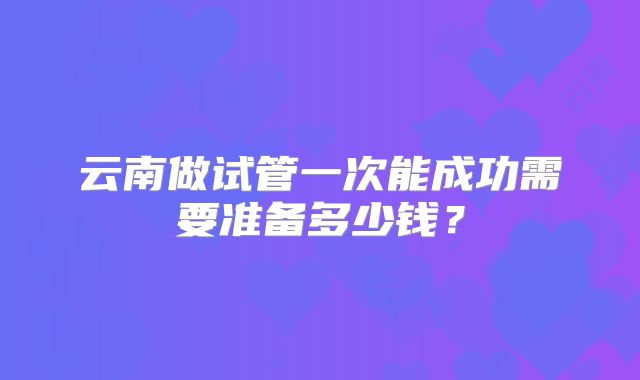 云南做试管一次能成功需要准备多少钱？