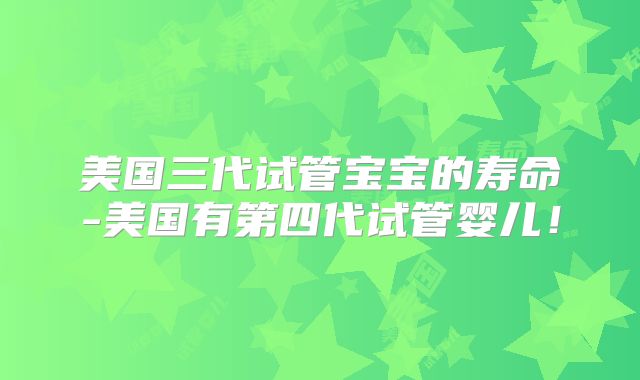 美国三代试管宝宝的寿命-美国有第四代试管婴儿!