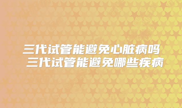 三代试管能避免心脏病吗 三代试管能避免哪些疾病