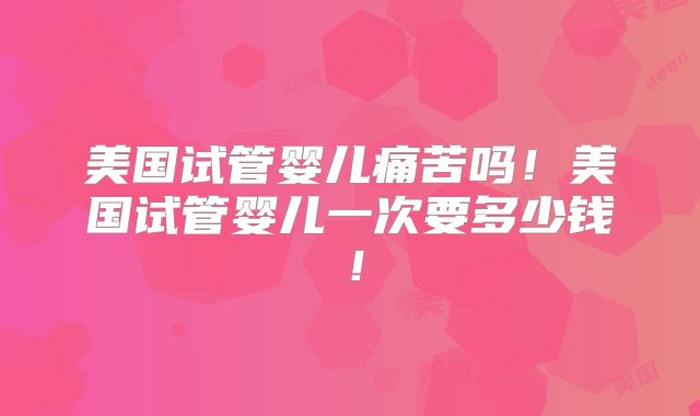 美国试管婴儿痛苦吗！美国试管婴儿一次要多少钱！