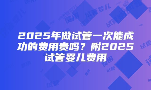 2025年做试管一次能成功的费用贵吗？附2025试管婴儿费用
