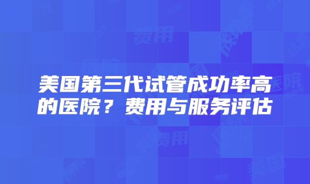 美国第三代试管成功率高的医院？费用与服务评估