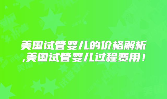 美国试管婴儿的价格解析,美国试管婴儿过程费用！