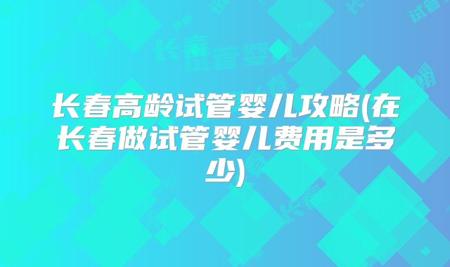 长春高龄试管婴儿攻略(在长春做试管婴儿费用是多少)