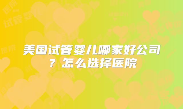 美国试管婴儿哪家好公司？怎么选择医院