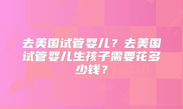 去美国试管婴儿？去美国试管婴儿生孩子需要花多少钱？