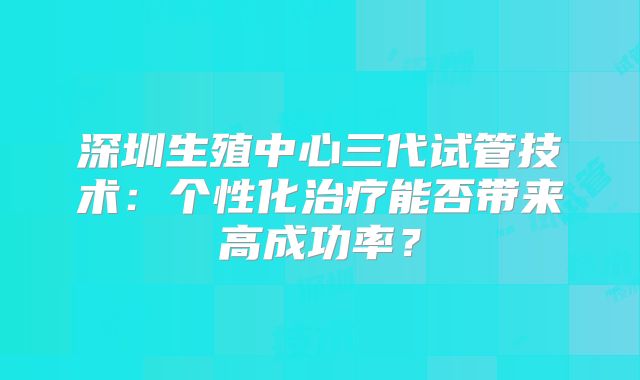 深圳生殖中心三代试管技术：个性化治疗能否带来高成功率？