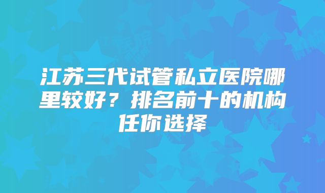 江苏三代试管私立医院哪里较好？排名前十的机构任你选择