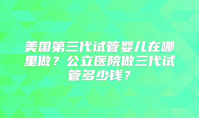 美国第三代试管婴儿在哪里做？公立医院做三代试管多少钱？