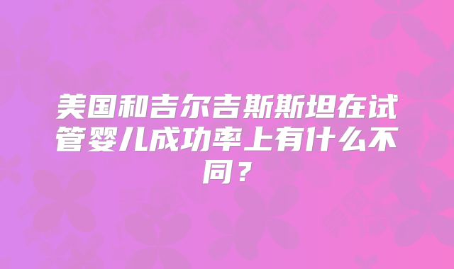 美国和吉尔吉斯斯坦在试管婴儿成功率上有什么不同？