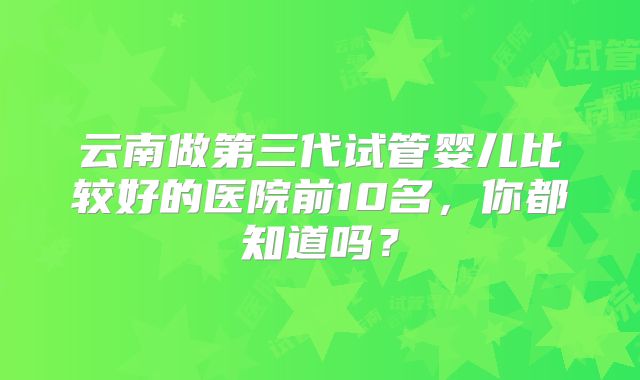 云南做第三代试管婴儿比较好的医院前10名，你都知道吗？