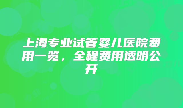 上海专业试管婴儿医院费用一览,全程费用透明公开