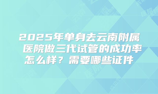 2025年单身去云南附属 医院做三代试管的成功率怎么样？需要哪些证件
