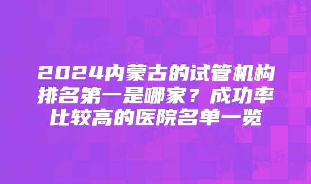 2024内蒙古的试管机构排名第一是哪家？成功率比较高的医院名单一览