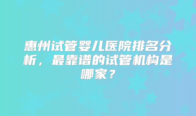 惠州试管婴儿医院排名分析,最靠谱的试管机构是哪家?