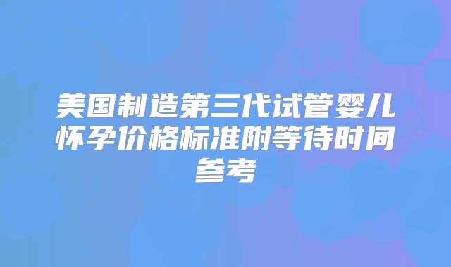 美国制造第三代试管婴儿怀孕价格标准附等待时间参考