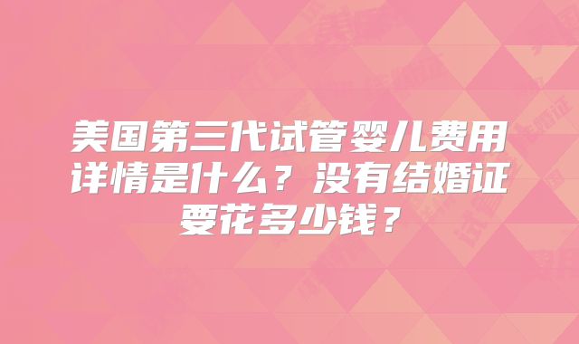 美国第三代试管婴儿费用详情是什么？没有结婚证要花多少钱？