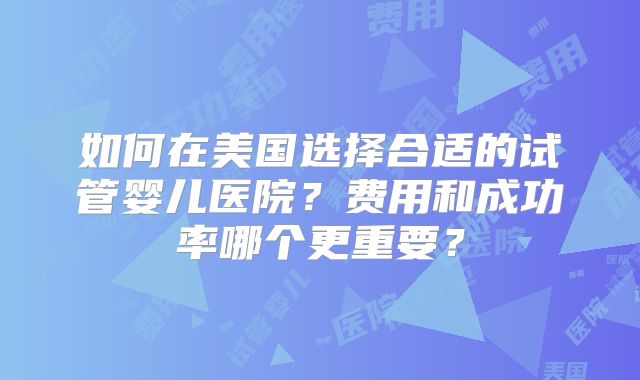 如何在美国选择合适的试管婴儿医院？费用和成功率哪个更重要？