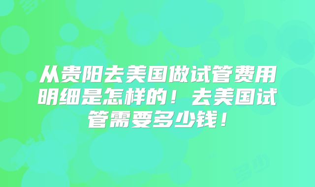 从贵阳去美国做试管费用明细是怎样的！去美国试管需要多少钱！