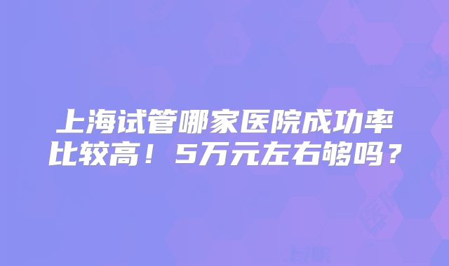 上海试管哪家医院成功率比较高！5万元左右够吗？