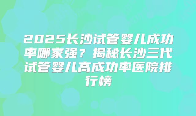 2025长沙试管婴儿成功率哪家强？揭秘长沙三代试管婴儿高成功率医院排行榜