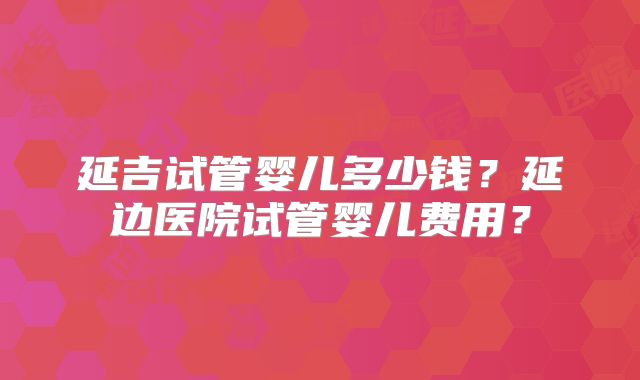 延吉试管婴儿多少钱？延边医院试管婴儿费用？