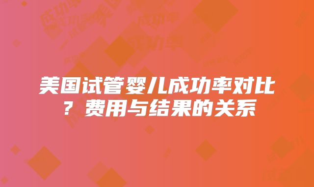 美国试管婴儿成功率对比?费用与结果的关系