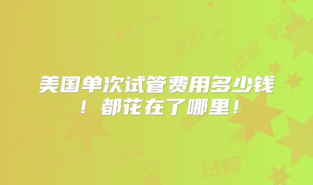 美国单次试管费用多少钱！都花在了哪里！