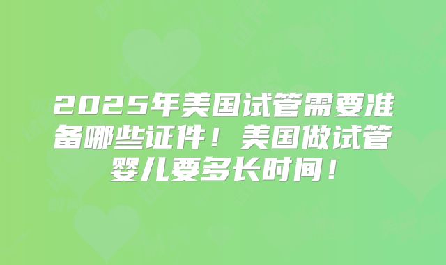 2025年美国试管需要准备哪些证件！美国做试管婴儿要多长时间！