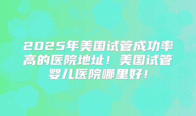 2025年美国试管成功率高的医院地址！美国试管婴儿医院哪里好！