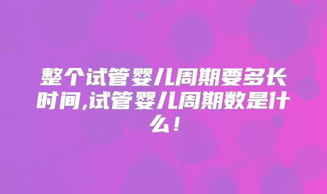 整个试管婴儿周期要多长时间,试管婴儿周期数是什么！