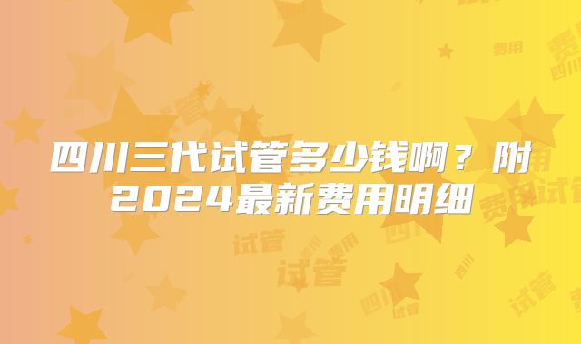 四川三代试管多少钱啊？附2024最新费用明细