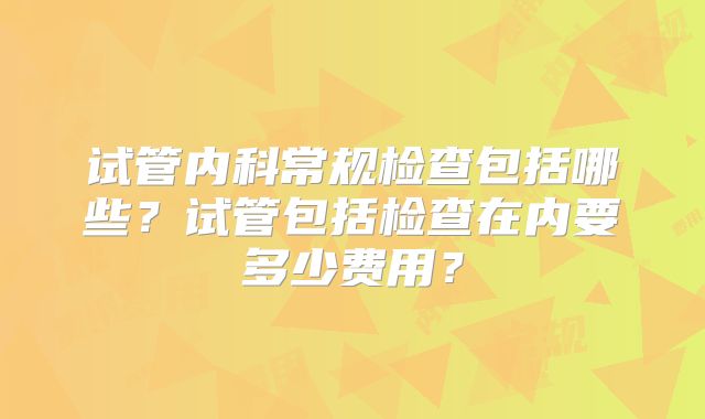 试管内科常规检查包括哪些?试管包括检查在内要多少费用?