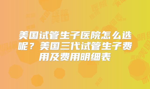 美国试管生子医院怎么选呢？美国三代试管生子费用及费用明细表