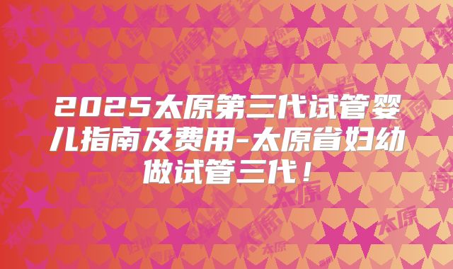 2025太原第三代试管婴儿指南及费用-太原省妇幼做试管三代！