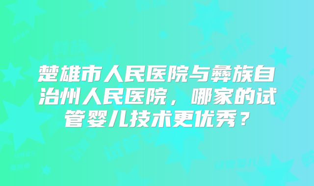 楚雄市人民医院与彝族自治州人民医院，哪家的试管婴儿技术更优秀？