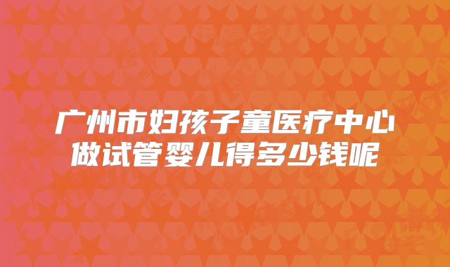 广州市妇孩子童医疗中心做试管婴儿得多少钱呢