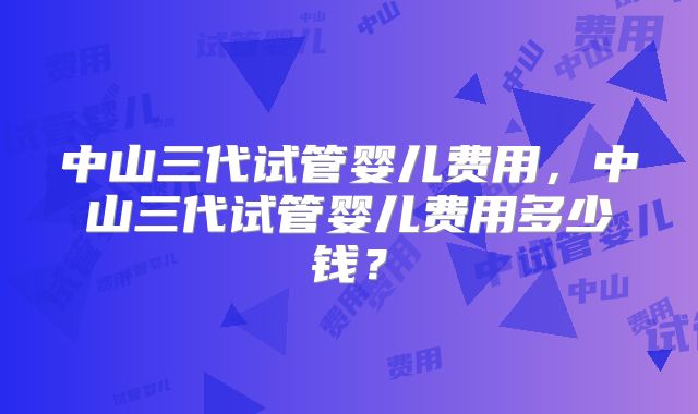 中山三代试管婴儿费用,中山三代试管婴儿费用多少钱?