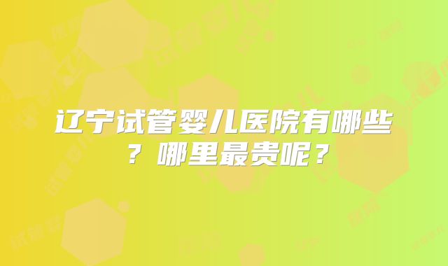辽宁试管婴儿医院有哪些？哪里最贵呢？