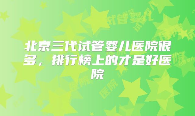 北京三代试管婴儿医院很多，排行榜上的才是好医院