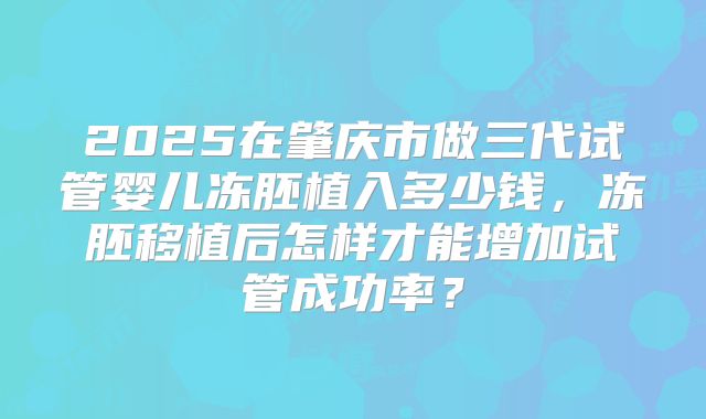 2025在肇庆市做三代试管婴儿冻胚植入多少钱，冻胚移植后怎样才能增加试管成功率？