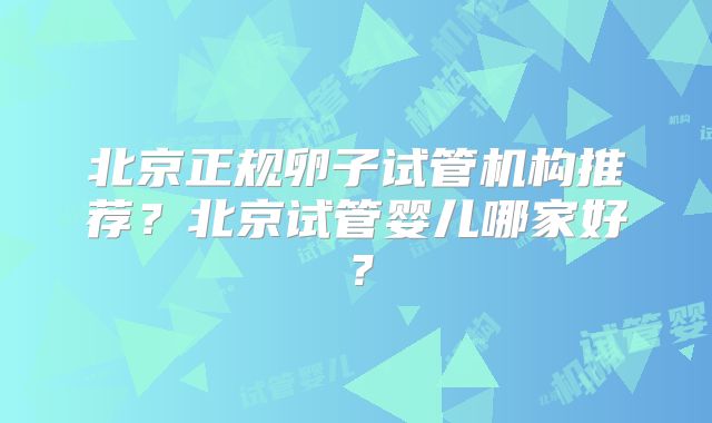北京正规卵子试管机构推荐？北京试管婴儿哪家好？