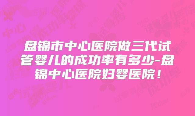 盘锦市中心医院做三代试管婴儿的成功率有多少-盘锦中心医院妇婴医院!