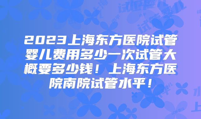 2023上海东方医院试管婴儿费用多少一次试管大概要多少钱！上海东方医院南院试管水平！