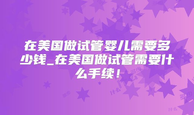 在美国做试管婴儿需要多少钱_在美国做试管需要什么手续！
